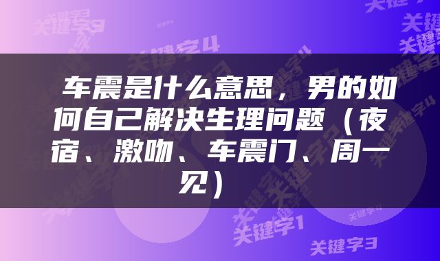  车震是什么意思，男的如何自己解决生理问题（夜宿、激吻、车震门、周一见） 