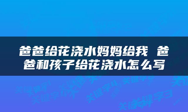 爸爸给花浇水妈妈给我 爸爸和孩子给花浇水怎么写