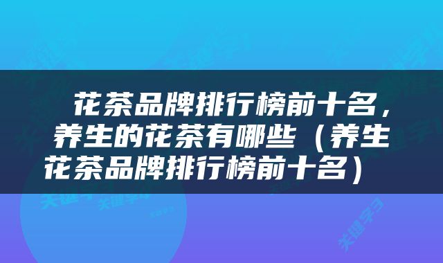  花茶品牌排行榜前十名，养生的花茶有哪些（养生花茶品牌排行榜前十名） 