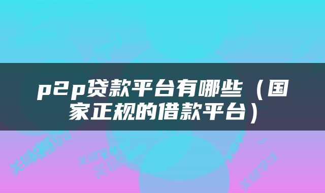 p2p贷款平台有哪些(国家正规的借款平台)