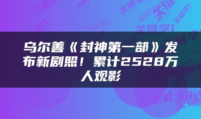 乌尔善《封神第一部》发布新剧照！累计2528万人观影