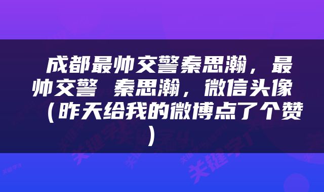  成都最帅交警秦思瀚，最帅交警 秦思瀚，微信头像（昨天给我的微博点了个赞） 