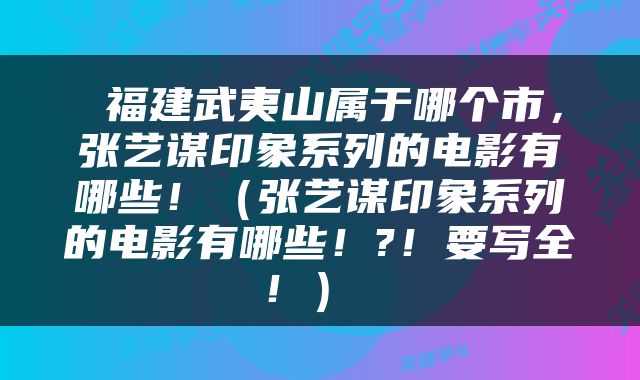  福建武夷山属于哪个市，张艺谋印象系列的电影有哪些！（张艺谋印象系列的电影有哪些！?！要写全！） 