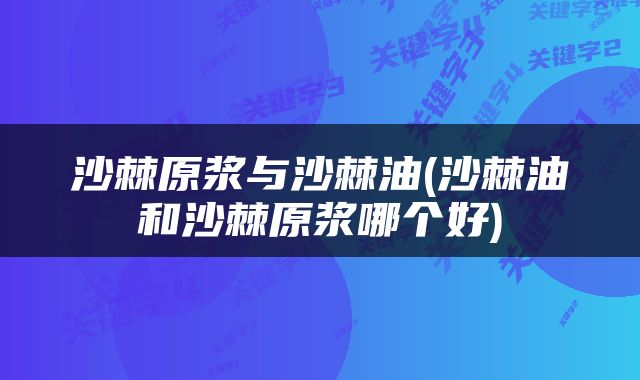 沙棘原浆与沙棘油(沙棘油和沙棘原浆哪个好)