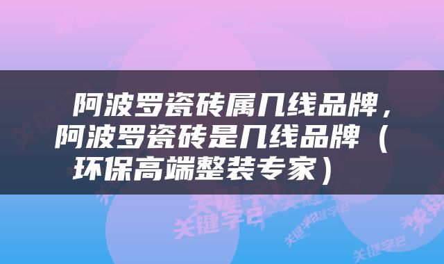  阿波罗瓷砖属几线品牌，阿波罗瓷砖是几线品牌（环保高端整装专家） 