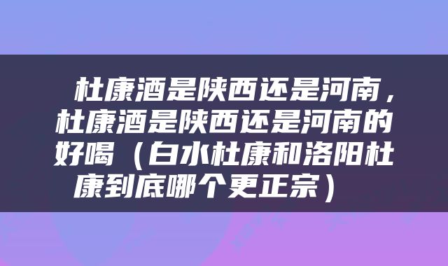  杜康酒是陕西还是河南，杜康酒是陕西还是河南的好喝（白水杜康和洛阳杜康到底哪个更正宗） 