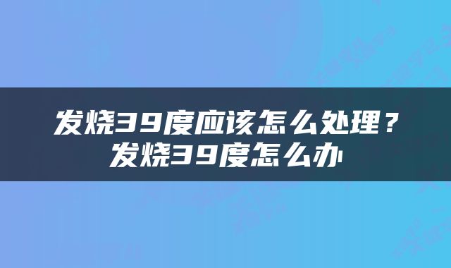 发烧39度应该怎么处理？发烧39度怎么办