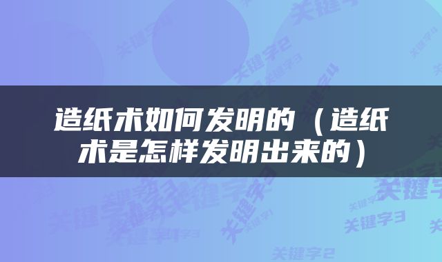 造纸术如何发明的（造纸术是怎样发明出来的）