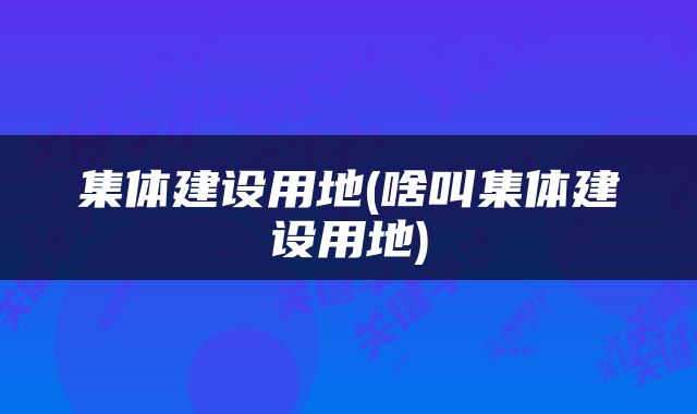 集体建设用地(啥叫集体建设用地)