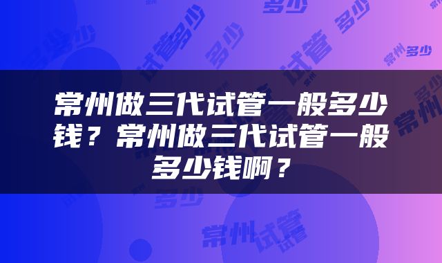 常州做三代试管一般多少钱？常州做三代试管一般多少钱啊？