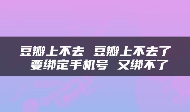 豆瓣上不去 豆瓣上不去了 要绑定手机号 又绑不了
