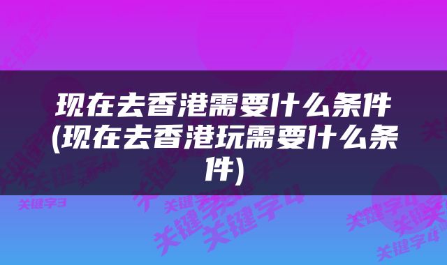 现在去香港需要什么条件(现在去香港玩需要什么条件)