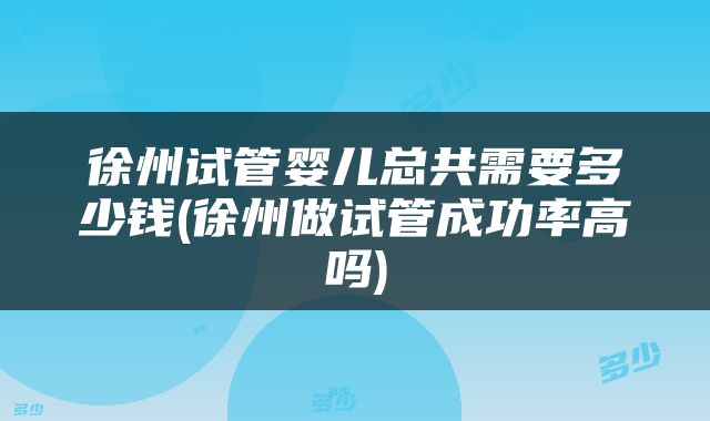 徐州试管婴儿总共需要多少钱(徐州做试管成功率高吗)