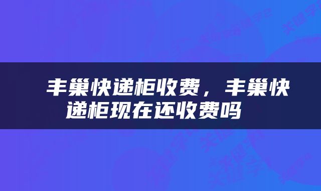  丰巢快递柜收费，丰巢快递柜现在还收费吗 
