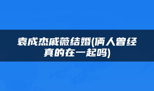 袁成杰戚薇结婚(俩人曾经真的在一起吗)