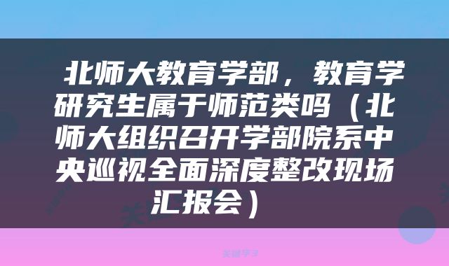  北师大教育学部，教育学研究生属于师范类吗（北师大组织召开学部院系中央巡视全面深度整改现场汇报会） 