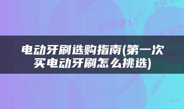 电动牙刷选购指南(第一次买电动牙刷怎么挑选)