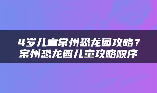 4岁儿童常州恐龙园攻略？常州恐龙园儿童攻略顺序