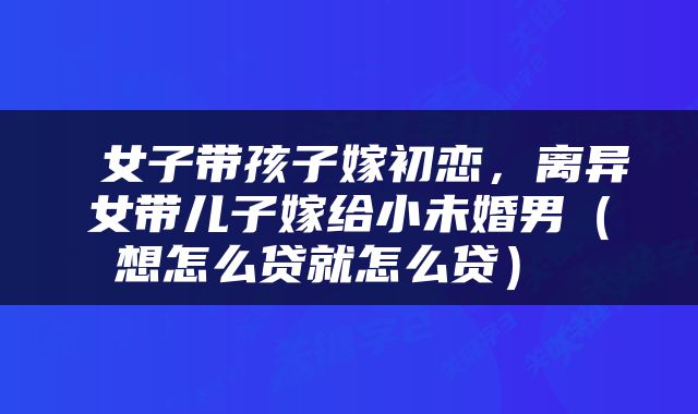  女子带孩子嫁初恋，离异女带儿子嫁给小未婚男（想怎么贷就怎么贷） 