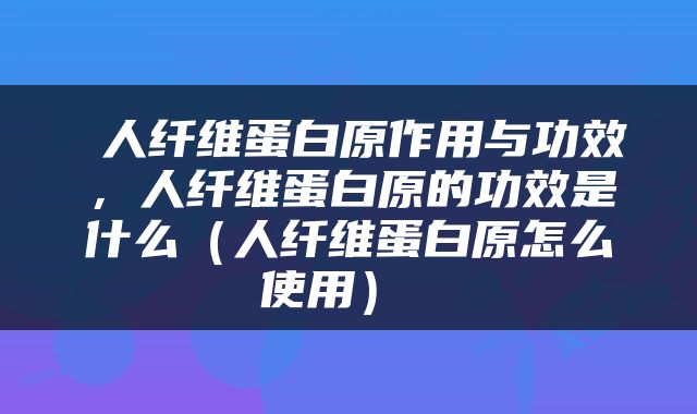  人纤维蛋白原作用与功效，人纤维蛋白原的功效是什么（人纤维蛋白原怎么使用） 