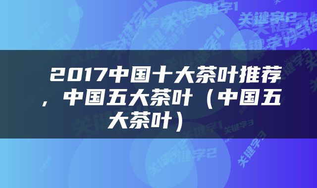  2017中国十大茶叶推荐，中国五大茶叶（中国五大茶叶） 