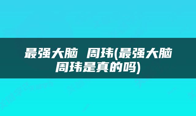 最强大脑 周玮(最强大脑周玮是真的吗)