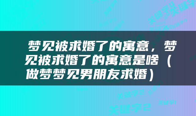  梦见被求婚了的寓意，梦见被求婚了的寓意是啥（做梦梦见男朋友求婚） 