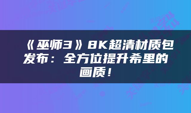 《巫师3》8K超清材质包发布：全方位提升希里的画质！