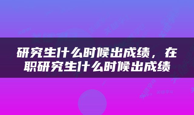 研究生什么时候出成绩，在职研究生什么时候出成绩