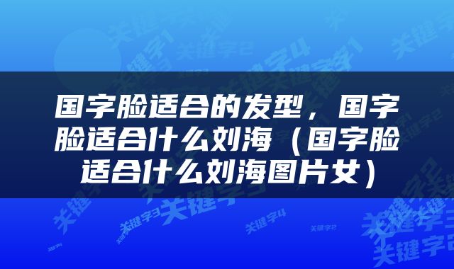 国字脸适合的发型，国字脸适合什么刘海（国字脸适合什么刘海图片女）