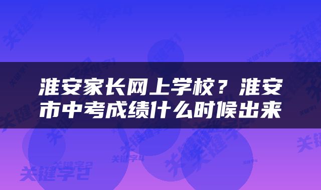 淮安家长网上学校？淮安市中考成绩什么时候出来