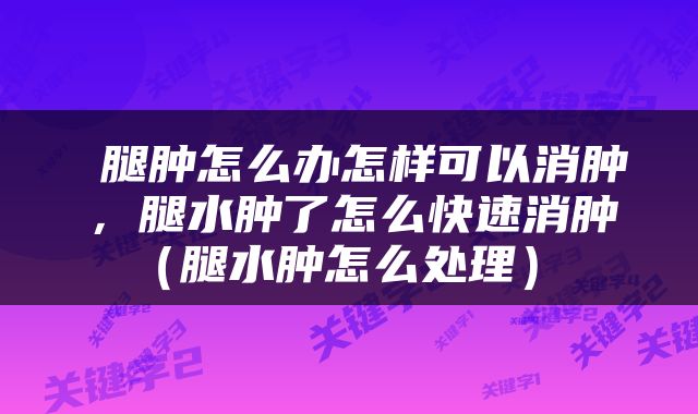  腿肿怎么办怎样可以消肿，腿水肿了怎么快速消肿（腿水肿怎么处理） 