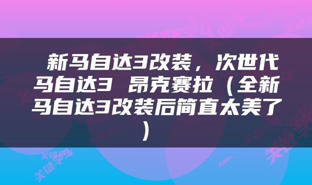 新马自达3改装,次世代马自达3 昂克赛拉(全新马自达3改装后简直太美了)