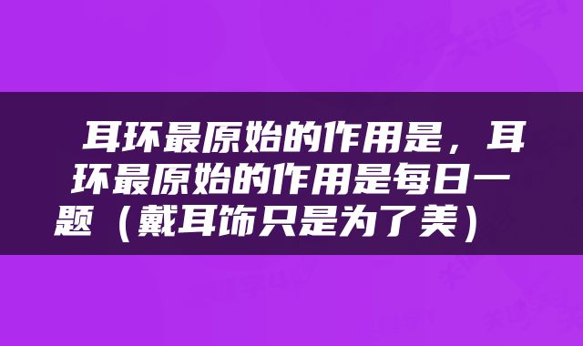 耳环最原始的作用是，耳环最原始的作用是每日一题（戴耳饰只是为了美） 