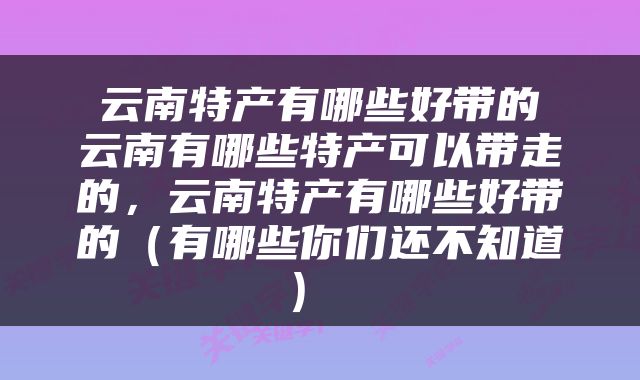  云南特产有哪些好带的 云南有哪些特产可以带走的，云南特产有哪些好带的（有哪些你们还不知道） 