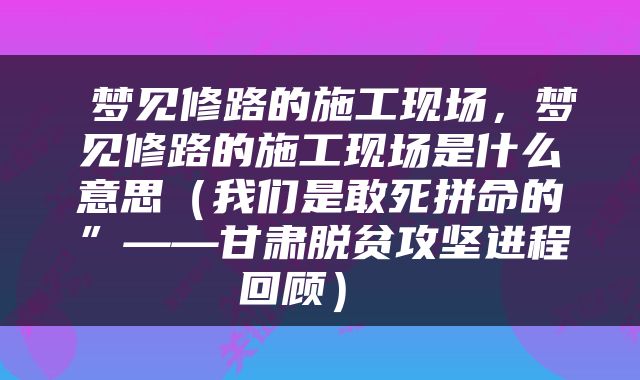  梦见修路的施工现场，梦见修路的施工现场是什么意思（我们是敢死拼命的”——甘肃脱贫攻坚进程回顾） 