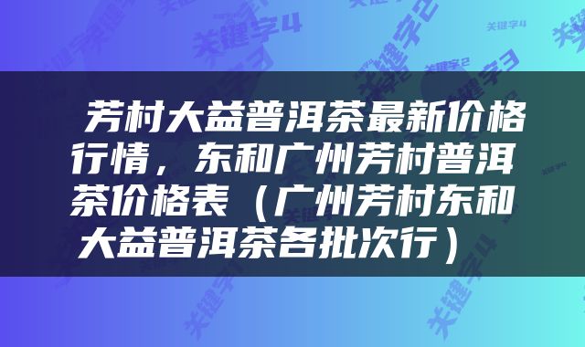  芳村大益普洱茶最新价格行情，东和广州芳村普洱茶价格表（广州芳村东和大益普洱茶各批次行） 