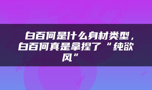  白百何是什么身材类型，白百何真是拿捏了“纯欲风” 