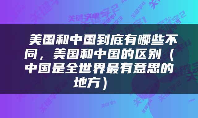  美国和中国到底有哪些不同，美国和中国的区别（中国是全世界最有意思的地方） 