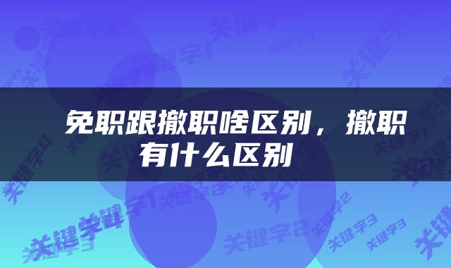  免职跟撤职啥区别，撤职有什么区别 