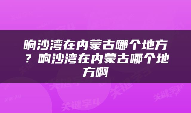 响沙湾在内蒙古哪个地方？响沙湾在内蒙古哪个地方啊