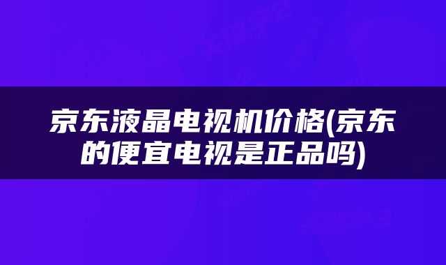 京东液晶电视机价格(京东的便宜电视是正品吗)