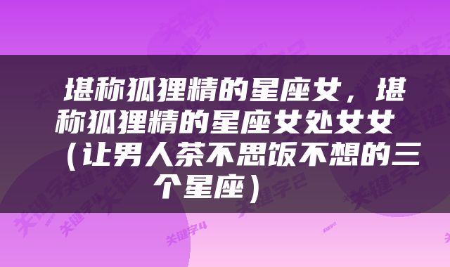  堪称狐狸精的星座女，堪称狐狸精的星座女处女女（让男人茶不思饭不想的三个星座） 