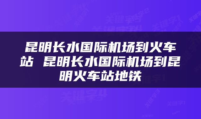 昆明长水国际机场到火车站 昆明长水国际机场到昆明火车站地铁