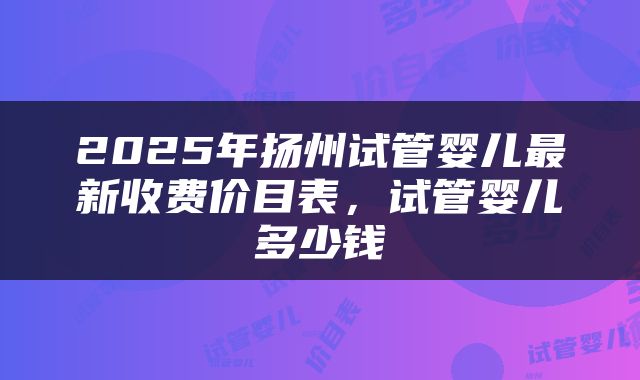 2025年扬州试管婴儿最新收费价目表，试管婴儿多少钱