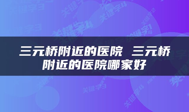 三元桥附近的医院 三元桥附近的医院哪家好