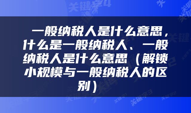  一般纳税人是什么意思，什么是一般纳税人、一般纳税人是什么意思（解锁小规模与一般纳税人的区别） 