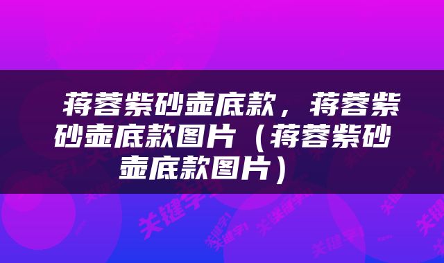  蒋蓉紫砂壶底款，蒋蓉紫砂壶底款图片（蒋蓉紫砂壶底款图片） 