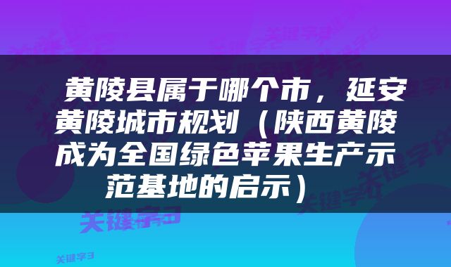 黄陵县属于哪个市，延安黄陵城市规划（陕西黄陵成为全国绿色苹果生产示范基地的启示） 