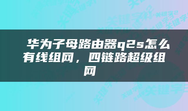  华为子母路由器q2s怎么有线组网，四链路超级组网 